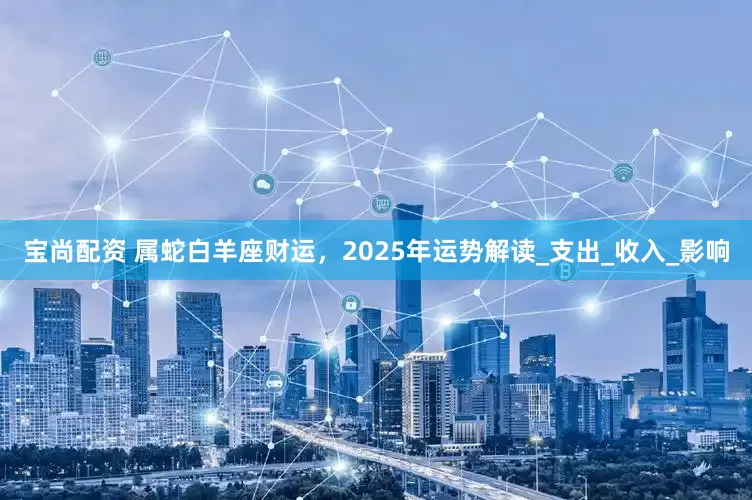 宝尚配资 属蛇白羊座财运，2025年运势解读_支出_收入_影响
