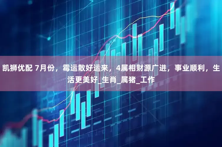 凯狮优配 7月份，霉运散好运来，4属相财源广进，事业顺利，生活更美好_生肖_属猪_工作