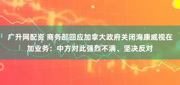 广升网配资 商务部回应加拿大政府关闭海康威视在加业务：中方对此强烈不满、坚决反对