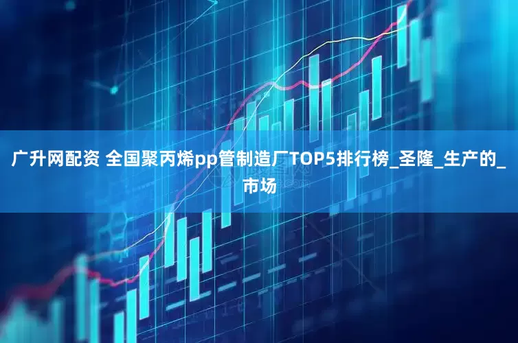 广升网配资 全国聚丙烯pp管制造厂TOP5排行榜_圣隆_生产的_市场