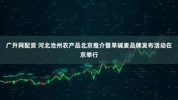 广升网配资 河北沧州农产品北京推介暨旱碱麦品牌发布活动在京举行