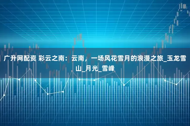 广升网配资 彩云之南：云南，一场风花雪月的浪漫之旅_玉龙雪山_月光_雪峰