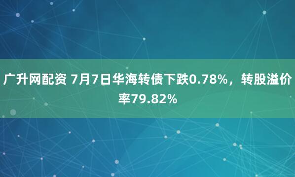 广升网配资 7月7日华海转债下跌0.78%，转股溢价率79.82%