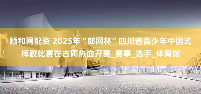顺和网配资 2025年“郎网杯”四川省青少年中国式摔跤比赛在古蔺热血开赛_赛事_选手_体育馆