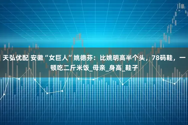 天弘优配 安徽“女巨人”姚德芬：比姚明高半个头，78码鞋，一顿吃二斤米饭_母亲_身高_鞋子