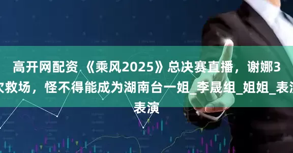 高开网配资 《乘风2025》总决赛直播，谢娜3次救场，怪不得能成为湖南台一姐_李晟组_姐姐_表演