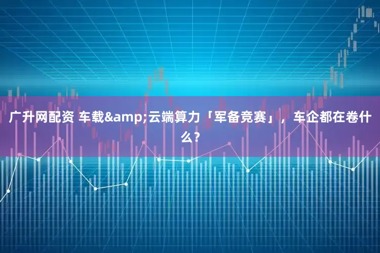 广升网配资 车载&云端算力「军备竞赛」，车企都在卷什么？