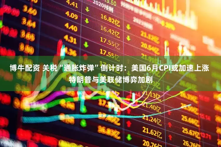 博牛配资 关税“通胀炸弹”倒计时:美国6月CPI或加速上涨 特朗普与美联储博弈加剧