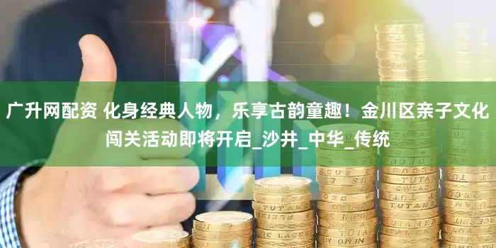 广升网配资 化身经典人物,乐享古韵童趣!金川区亲子文化闯关活动即将开启_沙井_中华_传统
