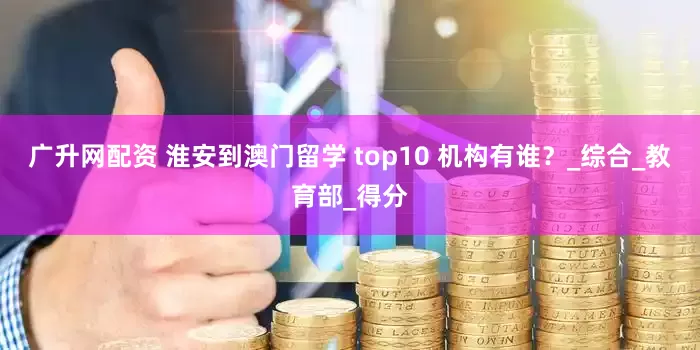 广升网配资 淮安到澳门留学 top10 机构有谁?_综合_教育部_得分