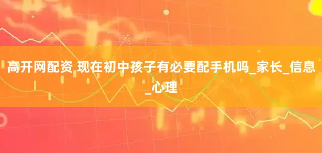 高开网配资 现在初中孩子有必要配手机吗_家长_信息_心理