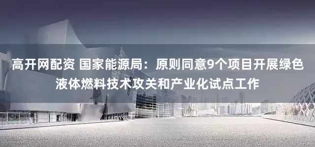 高开网配资 国家能源局:原则同意9个项目开展绿色液体燃料技术攻关和产业化试点工作