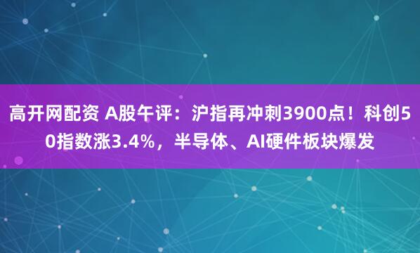 高开网配资 A股午评:沪指再冲刺3900点!科创50指数涨3.4%,半导体、AI硬件板块爆发