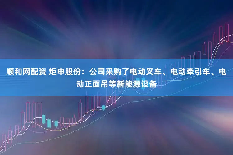 顺和网配资 炬申股份：公司采购了电动叉车、电动牵引车、电动正面吊等新能源设备