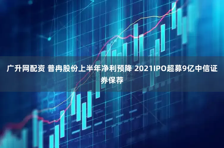 广升网配资 普冉股份上半年净利预降 2021IPO超募9亿中信证券保荐