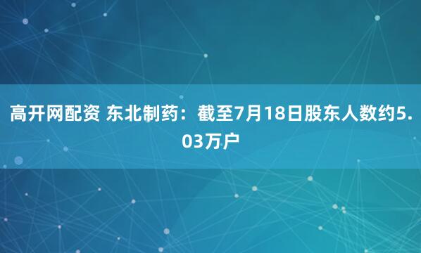 高开网配资 东北制药：截至7月18日股东人数约5.03万户