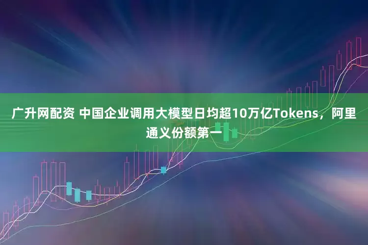 广升网配资 中国企业调用大模型日均超10万亿Tokens,阿里通义份额第一