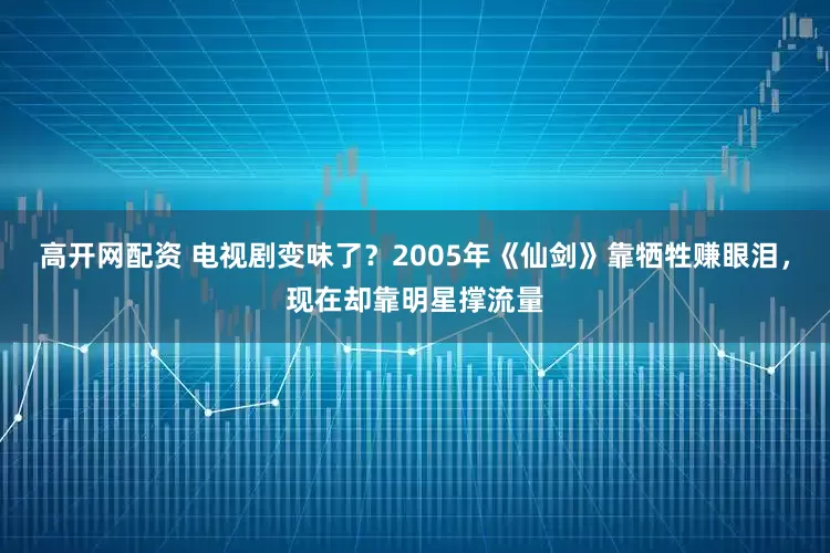 高开网配资 电视剧变味了?2005年《仙剑》靠牺牲赚眼泪,现在却靠明星撑流量