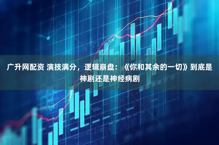 广升网配资 演技满分,逻辑崩盘:《你和其余的一切》到底是神剧还是神经病剧